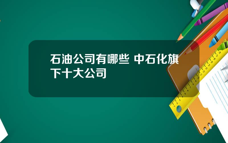 石油公司有哪些 中石化旗下十大公司